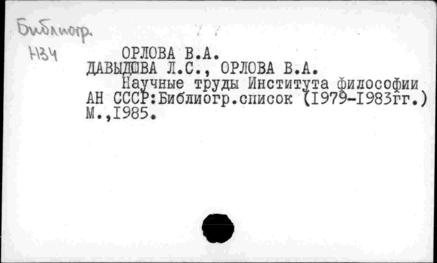 ﻿
№4 ОРЛОВА В.А.
ДАВЫДОВА Л.С., ОРЛОВА В.А.
Научные труды Института философии АН СССР:Библиогр.список Ц979-1983гг. М.,1985.